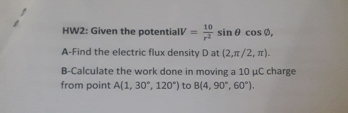 10
HW2: Given the potentialV
* sin 0 cos Ø,
r2
A-Find the electric flux density D at (2,71/2, TI).
B-Calculate the work done in moving a 10 µC charge
from point A(1, 30°, 120°) to B(4, 90°, 60°).
