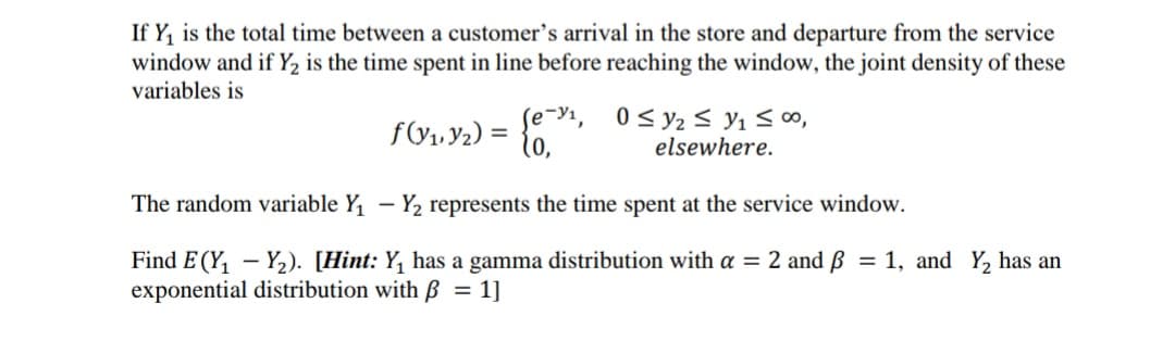 If Y, is the total time between a customer's arrival in the store and departure from the service
window and if Y2 is the time spent in line before reaching the window, the joint density of these
variables is
f\V1. Y2) =
se-y1, 0< y2 < y1 <00,
elsewhere.
%3D
The random variable Y, – Y2 represents the time spent at the service window.
Find E (Y, - Y,2). [Hint: Y, has a gamma distribution with a = 2 and B = 1, and Y, has an
exponential distribution with ß = 1]
