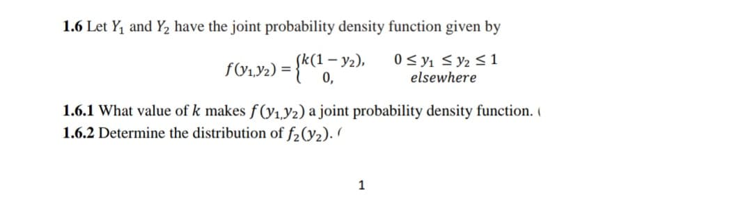 1.6 Let Y, and Y2 have the joint probability density function given by
<(1–
0 < y1 < y2 S1
0,
elsewhere
1.6.1 What value of k makes f(y1,Y2) a joint probability density function. I
1.6.2 Determine the distribution of f2(Y2). /
1
