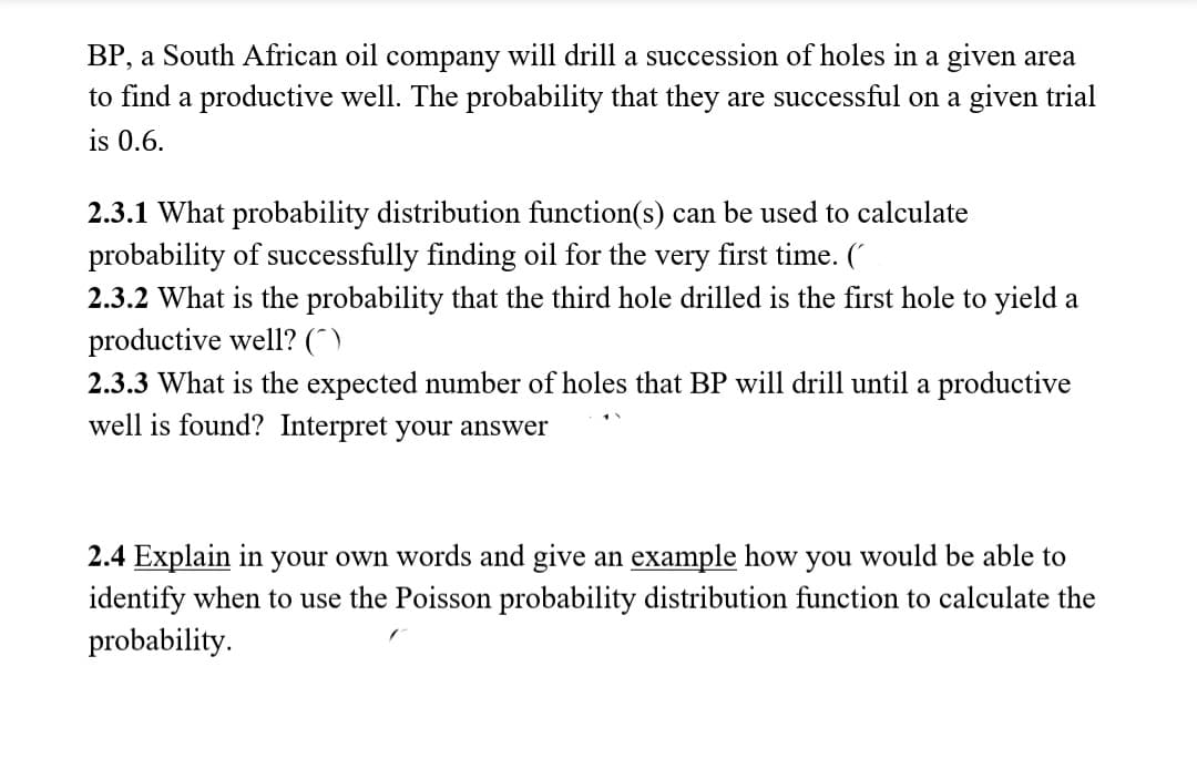 BP, a South African oil company will drill a succession of holes in a given area
to find a productive well. The probability that they are successful on a given trial
is 0.6.
2.3.1 What probability distribution function(s) can be used to calculate
probability of successfully finding oil for the very first time. (*
2.3.2 What is the probability that the third hole drilled is the first hole to yield a
productive well? (^)
2.3.3 What is the expected number of holes that BP will drill until a productive
well is found? Interpret your answer
2.4 Explain in your own words and give an example how you would be able to
identify when to use the Poisson probability distribution function to calculate the
probability.
