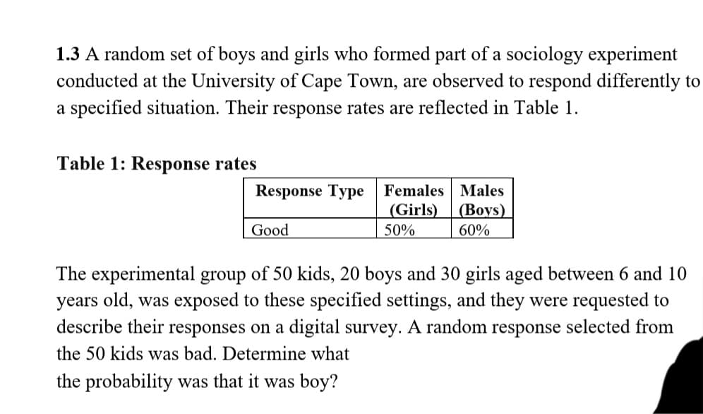 1.3 A random set of boys and girls who formed part of a sociology experiment
conducted at the University of Cape Town, are observed to respond differently to
a specified situation. Their response rates are reflected in Table 1.
Table 1: Response rates
Response Type Females Males
(Girls)
50%
(Boys)
Good
60%
The experimental group of 50 kids, 20 boys and 30 girls aged between 6 and 10
years old, was exposed to these specified settings, and they were requested to
describe their responses on a digital survey. A random response selected from
the 50 kids was bad. Determine what
the probability was that it was boy?
