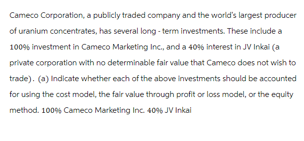 Cameco Corporation, a publicly traded company and the world's largest producer
of uranium concentrates, has several long-term investments. These include a
100% investment in Cameco Marketing Inc., and a 40% interest in JV Inkai (a
private corporation with no determinable fair value that Cameco does not wish to
trade). (a) Indicate whether each of the above investments should be accounted
for using the cost model, the fair value through profit or loss model, or the equity
method. 100% Cameco Marketing Inc. 40% JV Inkai