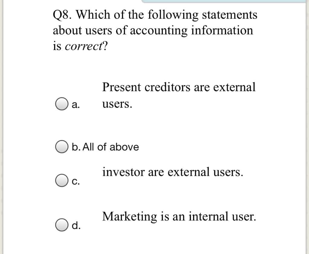 Q8. Which of the following statements
about users of accounting information
is correct?
Present creditors are external
а.
users.
O b. All of above
investor are external users.
С.
Marketing is an internal user.
d.
