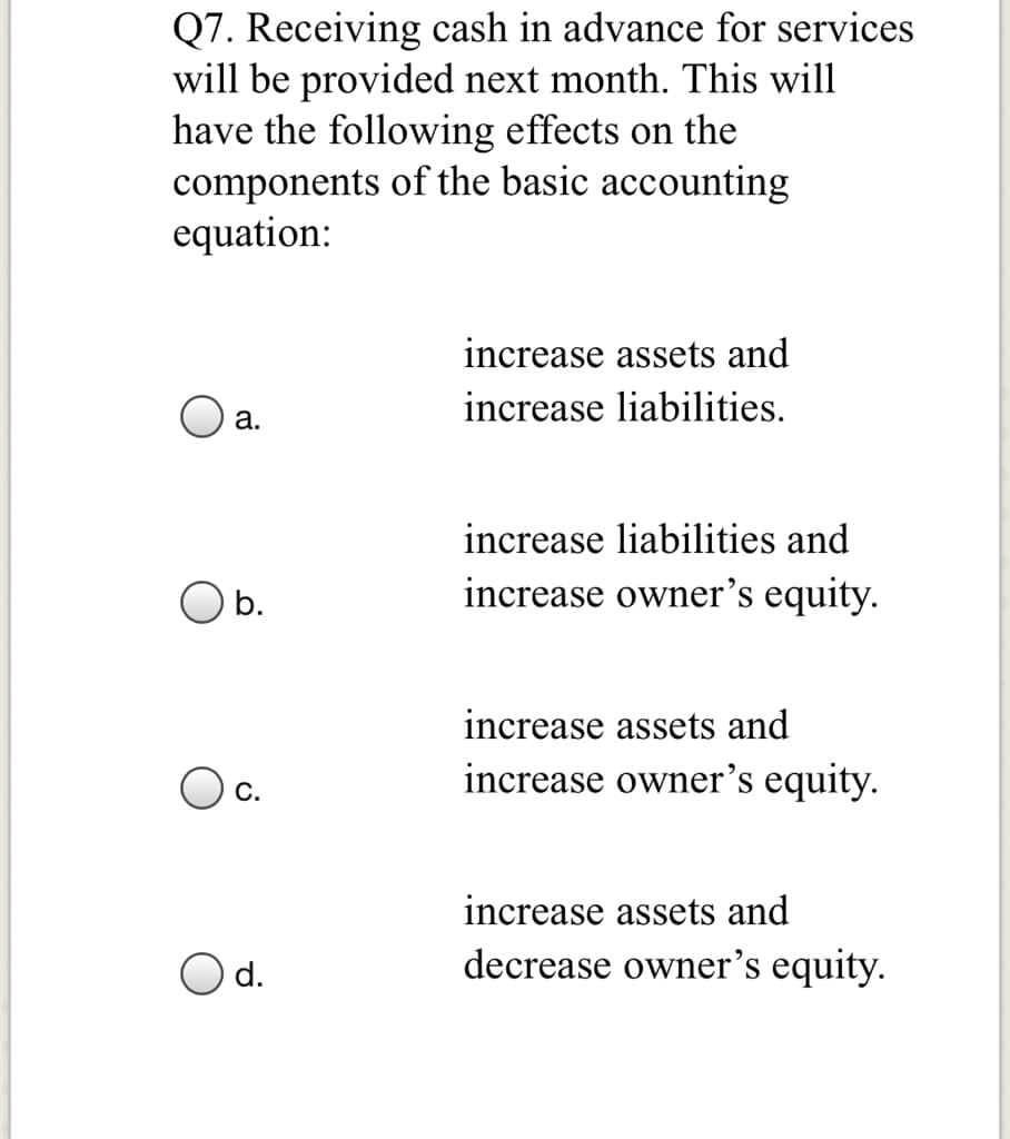 Q7. Receiving cash in advance for services
will be provided next month. This will
have the following effects on the
components of the basic accounting
equation:
increase assets and
O a.
increase liabilities.
increase liabilities and
b.
increase owner's equity.
increase assets and
increase owner's equity.
С.
increase assets and
O d.
decrease owner's equity.
