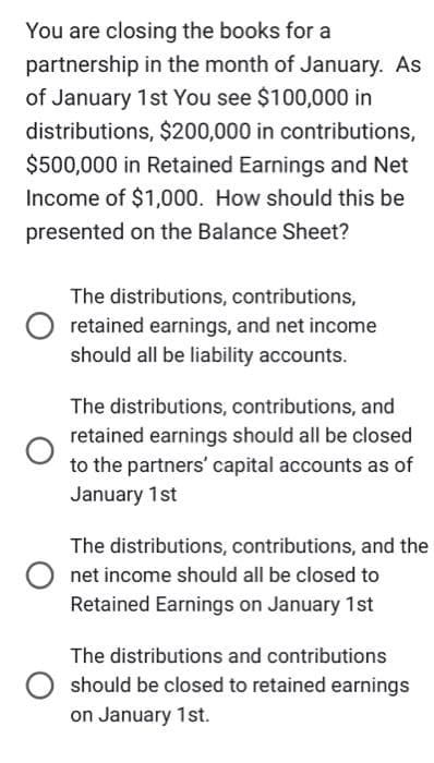 You are closing the books for a
partnership in the month of January. As
of January 1st You see $100,000 in
distributions, $200,000 in contributions,
$500,000 in Retained Earnings and Net
Income of $1,000. How should this be
presented on the Balance Sheet?
The distributions, contributions,
retained earnings, and net income
should all be liability accounts.
The distributions, contributions, and
retained earnings should all be closed
to the partners' capital accounts as of
January 1st
The distributions, contributions, and the
net income should all be closed to
Retained Earnings on January 1st
The distributions and contributions
should be closed to retained earnings
on January 1st.
