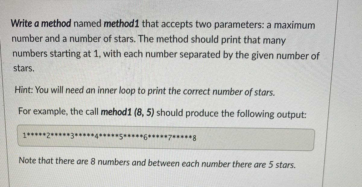 Write a method named method1 that accepts two parameters: a maximum
number and a number of stars. The method should print that many
numbers starting at 1, with each number separated by the given number of
stars.
Hint: You will need an inner loop to print the correct number of stars.
For example, the call mehod1 (8, 5) should produce the following output:
1*****2*****3*****4*****5*****6*****7*****8
Note that there are 8 numbers and between each number there are 5 stars.
