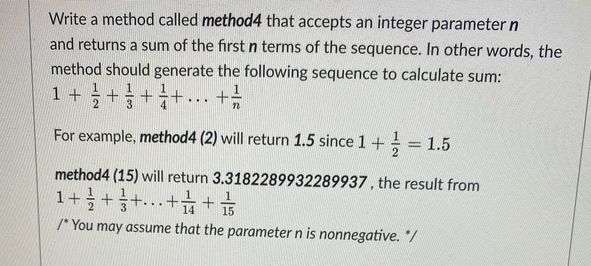 Write a method called method4 that accepts an integer parameter n
and returns a sum of the first n terms of the sequence. In other words, the
method should generate the following sequence to calculate sum:
1+글+1
+÷+... +=
3
For example, method4 (2) will return 1.5 since 1+÷ = 1.5
method4 (15) will return 3.3182289932289937, the result from
1+늘+승+.+;
1
14
15
/* You may assume that the parameter n is nonnegative. */
