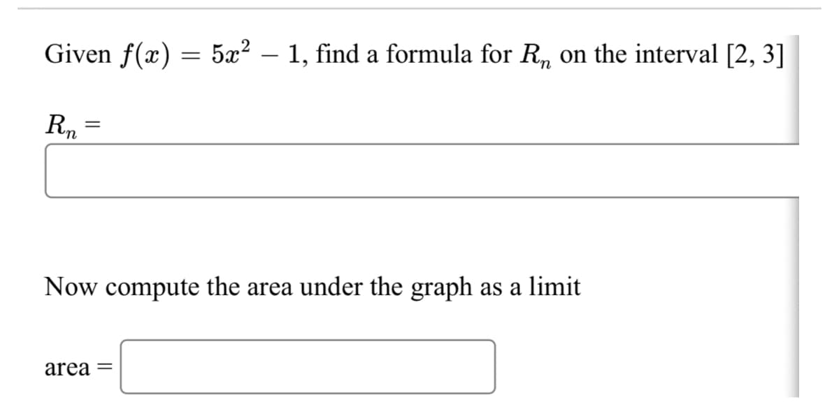 Given f(x) = 5x? – 1, find a formula for R, on the interval [2, 3]
Rn
Now compute the area under the graph as a limit
area =
