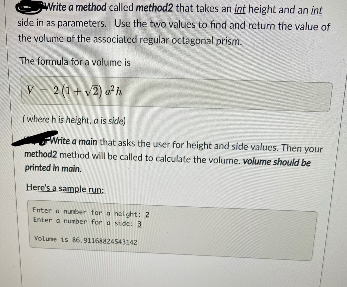 Write a method called method2 that takes an int height and an int
side in as parameters. Use the two values to find and return the value of
the volume of the associated regular octagonal prism.
The formula for a volume is
V = 2 (1+ v2) a²h
(where h is height, a is side)
Write a main that asks the user for height and side values. Then your
method2 method will be called to calculate the volume. volume should be
printed in main.
Here's a sample run:
Enter a number for a height: 2
Enter a number for a side: 3
Volume is 86.91168824543142
