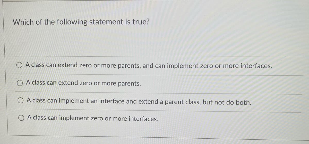 Which of the following statement is true?
O A class can extend zero or more parents, and can implement zero or more interfaces.
O A class can extend zero or more parents.
O A class can implement an interface and extend a parent class, but not do both.
O A class can implement zero or more interfaces.
