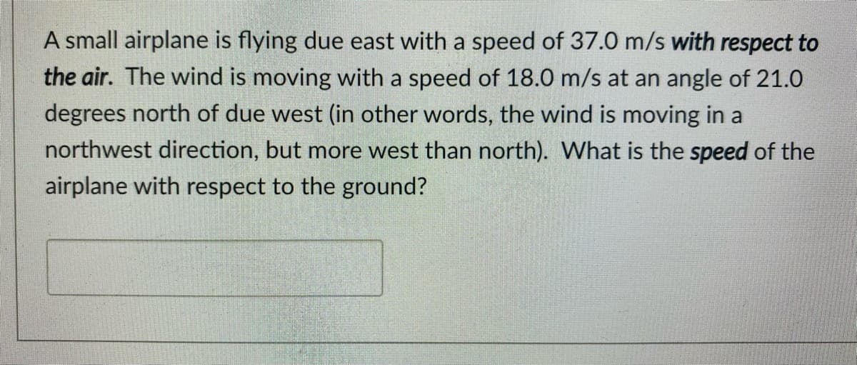 A small airplane is flying due east with a speed of 37.0 m/s with respect to
the air. The wind is moving with a speed of 18.0 m/s at an angle of 21.0
degrees north of due west (in other words, the wind is moving in a
northwest direction, but more west than north). What is the speed of the
airplane with respect to the ground?
