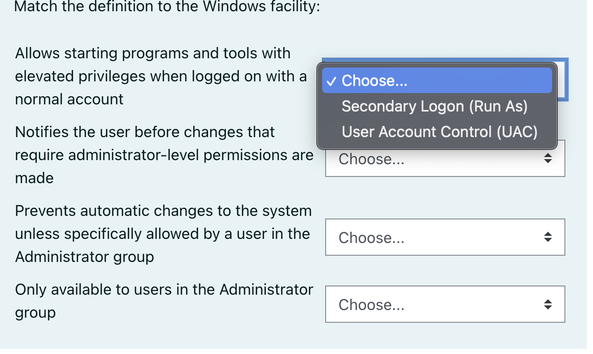 Match the definition to the Windows facility:
Allows starting programs and tools with
elevated privileges when logged on with a
v Choose...
normal account
Secondary Logon (Run As)
Notifies the user before changes that
User Account Control (UAC)
require administrator-level permissions are
Choose...
made
Prevents automatic changes to the system
unless specifically allowed by a user in the
Choose...
Administrator group
Only available to users in the Administrator
Choose...
group
