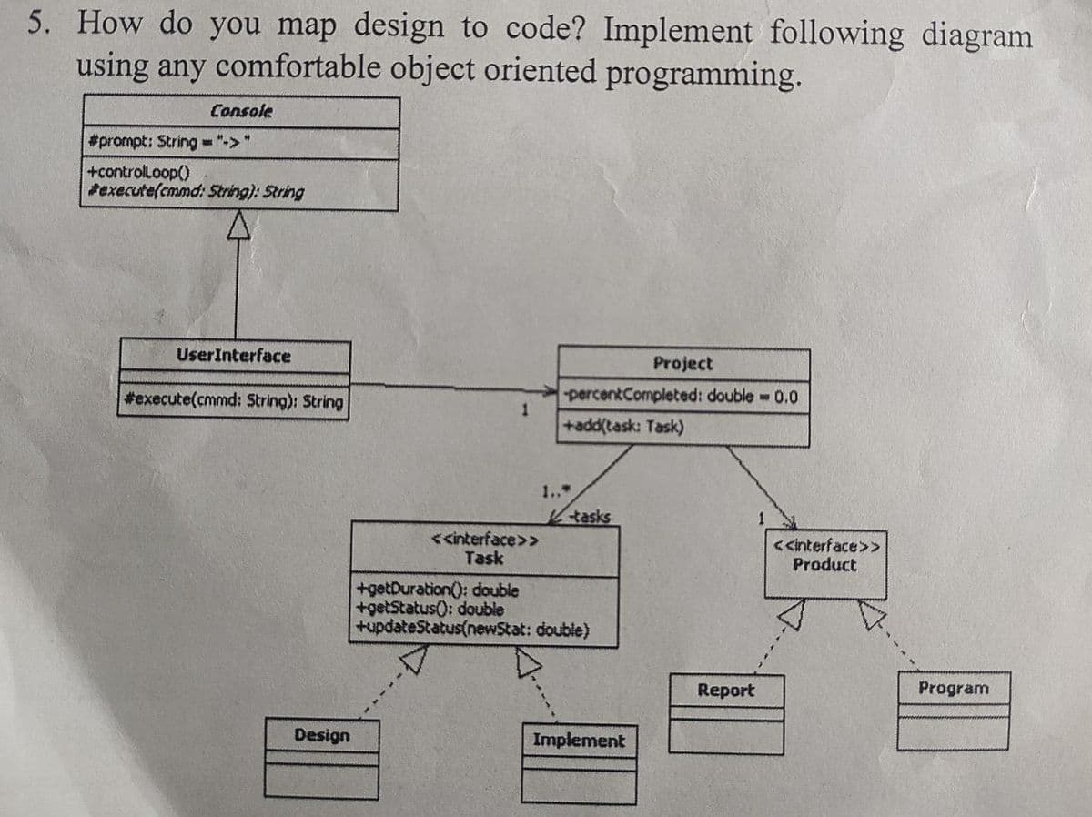 5. How do you map design to code? Implement following diagram
using any comfortable object oriented programming.
Console
#prompt: String - "->"
+controlLoop()
*execute(cmmd: String): String
UserInterface
Project
percentCompleted: double 0.0
+add(task: Task)
#execute(cmmd: $tring): String
1..*
Ktasks
1
<<interface>>
Task
<<interface>>
Product
+getDuration(): double
+getStatus): double
+updateStatus(newStat: double)
Report
Program
Design
Implement
