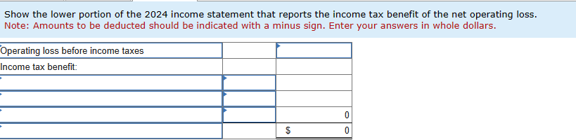 Show the lower portion of the 2024 income statement that reports the income tax benefit of the net operating loss.
Note: Amounts to be deducted should be indicated with a minus sign. Enter your answers in whole dollars.
Operating loss before income taxes
Income tax benefit:
0
0