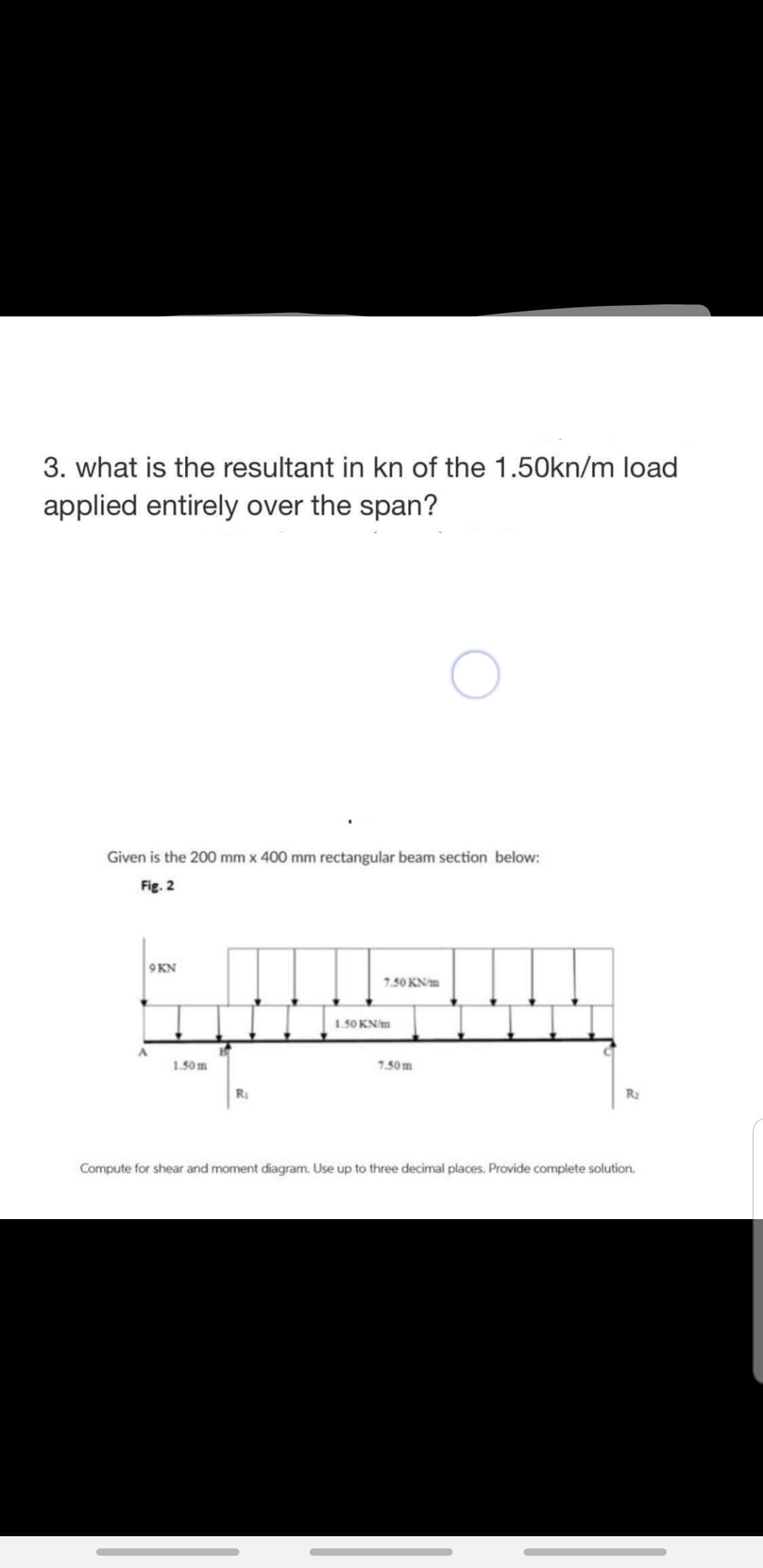 3. what is the resultant in kn of the 1.50kn/m load
applied entirely over the span?
Given is the 200 mm x 400 mm rectangular beam section below:
Fig. 2
9KN
7.50 KN/m
1.50 KN/m
1.50 m
7.50m
R
R2
Compute for shear and moment diagram. Use up to three decimal places. Provide complete solution.
