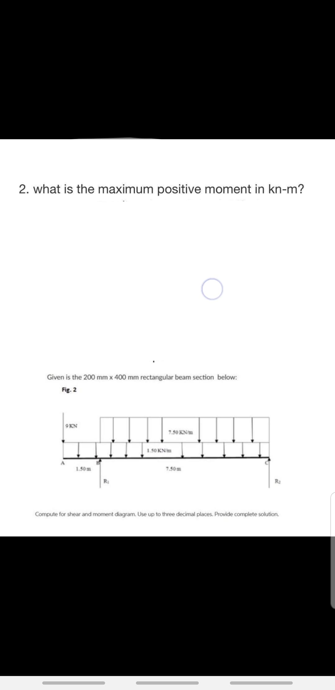 2. what is the maximum positive moment in kn-m?
Given is the 200 mm x 400 mm rectangular beam section below:
Fig. 2
9KN
7.50 KN/m
1.50 KN/m
1.50 m
7.50m
R
R2
Compute for shear and moment diagram. Use up to three decimal places. Provide complete solution.
