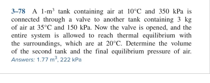 3-78 A 1-m³ tank containing air at 10°C and 350 kPa is
connected through a valve to another tank containing 3 kg
of air at 35°C and 150 kPa. Now the valve is opened, and the
entire system is allowed to reach thermal equilibrium with
the surroundings, which are at 20°C. Determine the volume
of the second tank and the final equilibrium pressure of air.
Answers: 1.77 m³, 222 kPa