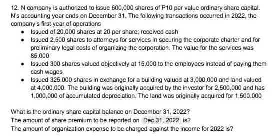 12. N company is authorized to issue 600,000 shares of P10 par value ordinary share capital.
N's accounting year ends on December 31. The following transactions occurred in 2022, the
company's first year of operations
Issued of 20,000 shares at 20 per share; received cash
Issued 2,500 shares to attorneys for services in securing the corporate charter and for
preliminary legal costs of organizing the corporation. The value for the services was
85,000
•
Issued 300 shares valued objectively at 15,000 to the employees instead of paying them
cash wages
• Issued 325,000 shares in exchange for a building valued at 3,000,000 and land valued
at 4,000,000. The building was originally acquired by the investor for 2,500,000 and has
1,000,000 of accumulated depreciation. The land was originally acquired for 1,500,000
What is the ordinary share capital balance on December 31, 2022?
The amount of share premium to be reported on Dec 31, 2022 is?
The amount of organization expense to be charged against the income for 2022 is?