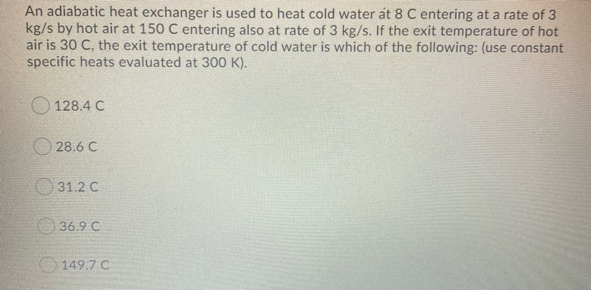 An adiabatic heat exchanger is used to heat cold water át 8 C entering at a rate of 3
kg/s by hot air at 150 C entering also at rate of 3 kg/s. If the exit temperature of hot
air is 30 C, the exit temperature of cold water is which of the following: (use constant
specific heats evaluated at 300 K).
128.4 C
O28.6 C
O 31.2 C
36.9 C
O 149.7 C
