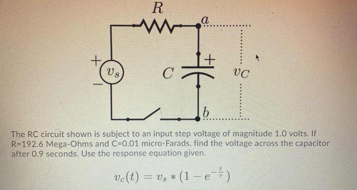 a
vC
Us
The RC circuit shown is subject to an input step voltage of magnitude 1.0 volts. If
R=192.6 Mega-Ohms and C-0.01 micro-Farads, find the voltage across the capacitor
after 0.9 seconds. Use the response equation given.
velt) = v, * (1 -e)
