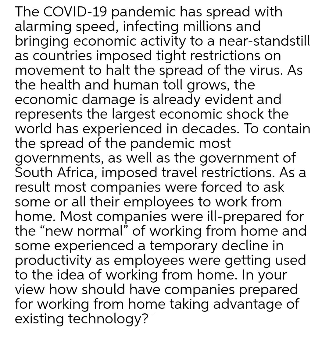 The COVID-19 pandemic has spread with
alarming speed, infecting millions and
bringing economic activity to a near-standstill
as countries imposed tight restrictions on
movement to halt the spread of the virus. As
the health and human toll grows, the
economic damage is already evident and
represents the largest economic shock the
world has experienced in decades. To contain
the spread of the pandemic most
governments, as well as the government of
Šouth Africa, imposed travel restrictions. As a
result most companies were forced to ask
some or all their employees to work from
home. Most companies were ill-prepared for
the "new normal" of working from home and
some experienced a temporary decline in
productivity as employees were getting used
to the idea of working from home. In your
view how should have companies prepared
for working from home taking advantage of
existing technology?
