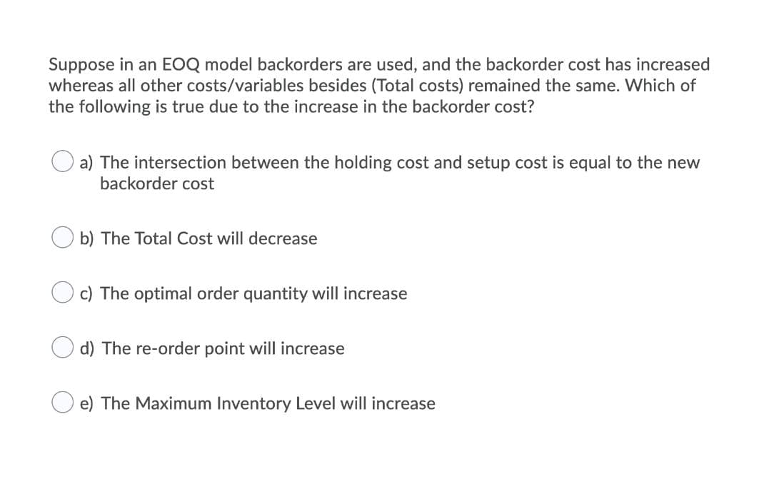 Suppose in an EOQ model backorders are used, and the backorder cost has increased
whereas all other costs/variables besides (Total costs) remained the same. Which of
the following is true due to the increase in the backorder cost?
a) The intersection between the holding cost and setup cost is equal to the new
backorder cost
b) The Total Cost will decrease
c) The optimal order quantity will increase
d) The re-order point will increase
e) The Maximum Inventory Level will increase
