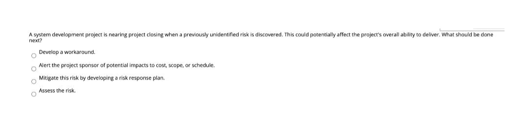 A system development project is nearing project closing when a previously unidentified risk is discovered. This could potentially affect the project's overall ability to deliver. What should be done
next?
Develop a workaround.
Alert the project sponsor of potential impacts to cost, scope, or schedule.
Mitigate this risk by developing a risk response plan.
Assess the risk.
