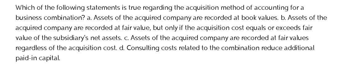 Which of the following statements is true regarding the acquisition method of accounting for a
business combination? a. Assets of the acquired company are recorded at book values. b. Assets of the
acquired company are recorded at fair value, but only if the acquisition cost equals or exceeds fair
value of the subsidiary's net assets. c. Assets of the acquired company are recorded at fair values
regardless of the acquisition cost. d. Consulting costs related to the combination reduce additional
paid-in capital.