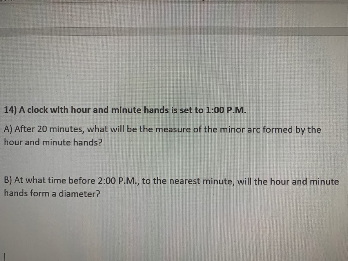 14) A clock with hour and minute hands is set to 1:00 P.M.
A) After 20 minutes, what will be the measure of the minor arc formed by the
hour and minute hands?
B) At what time before 2:00 P.M., to the nearest minute, will the hour and minute
hands form a diameter?
