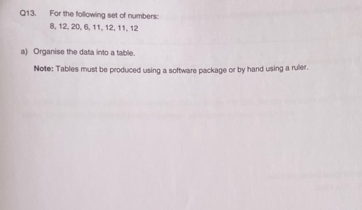 Q13. For the following set of numbers:
8, 12, 20, 6, 11, 12, 11, 12
a) Organise the data into a table.
Note: Tables must be produced using a software package or by hand using a ruler.