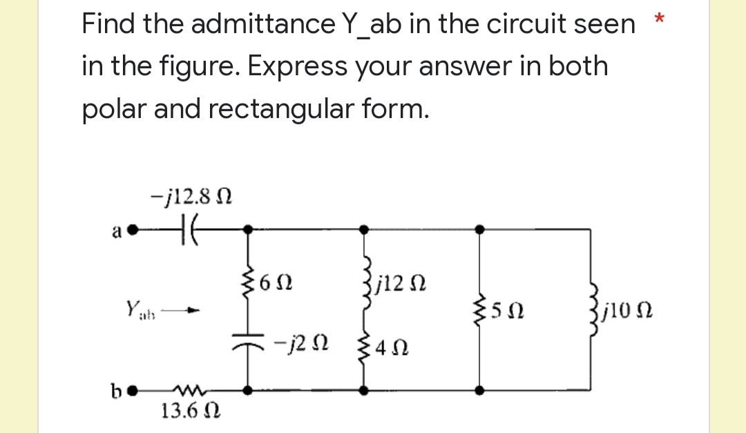 *
Find the admittance Y_ab in the circuit seen
in the figure. Express your answer in both
polar and rectangular form.
-j12.8 Ω
H6
j12 Ω
{50
3j10 Ω
:4Ω
a
Yah
13.6 Ω
≤60
-j2 n