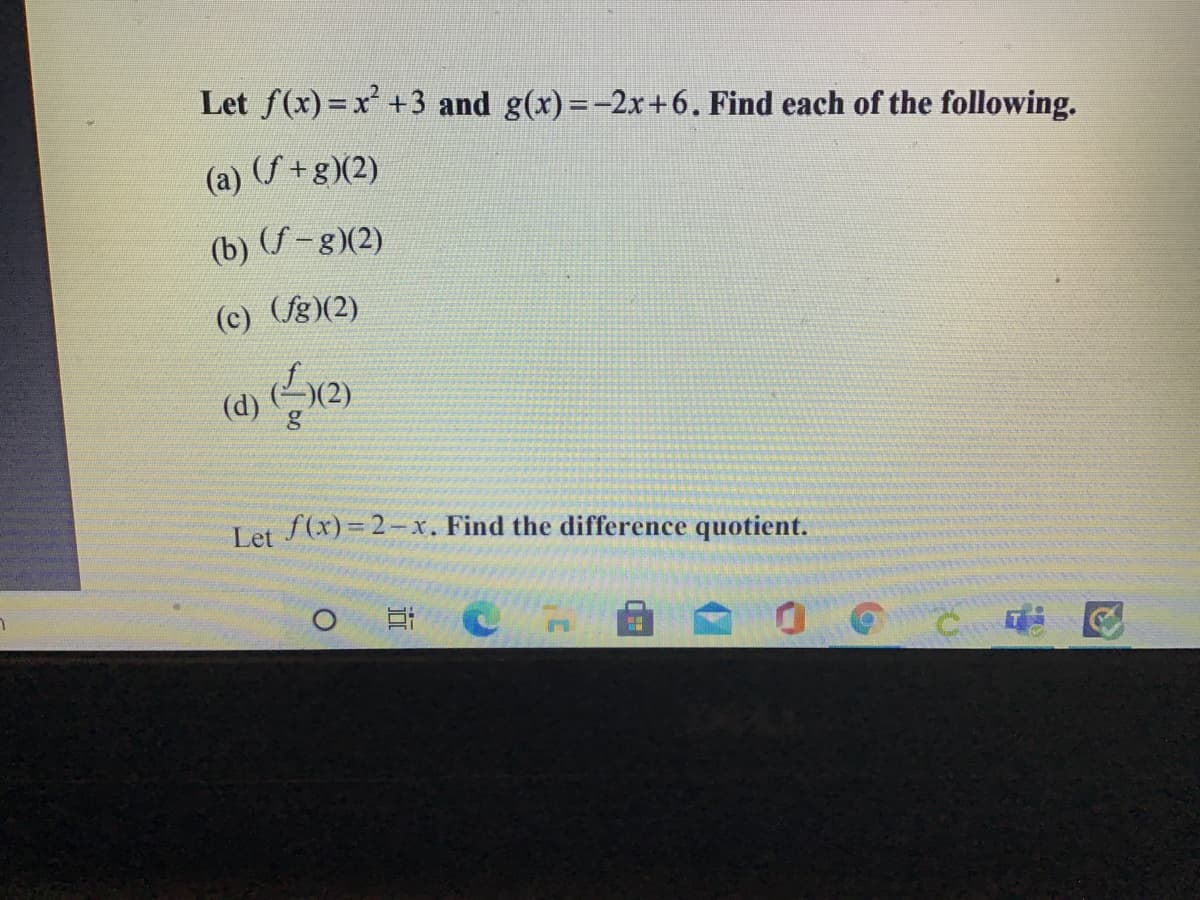 Let f(x) = x +3 and g(x) =-2x+6. Find each of the following.
(a) (f+g)(2)
(b) (-8)(2)
(c) (fg)(2)
(d)
Let f(x)=2-x. Find the difference quotient.
