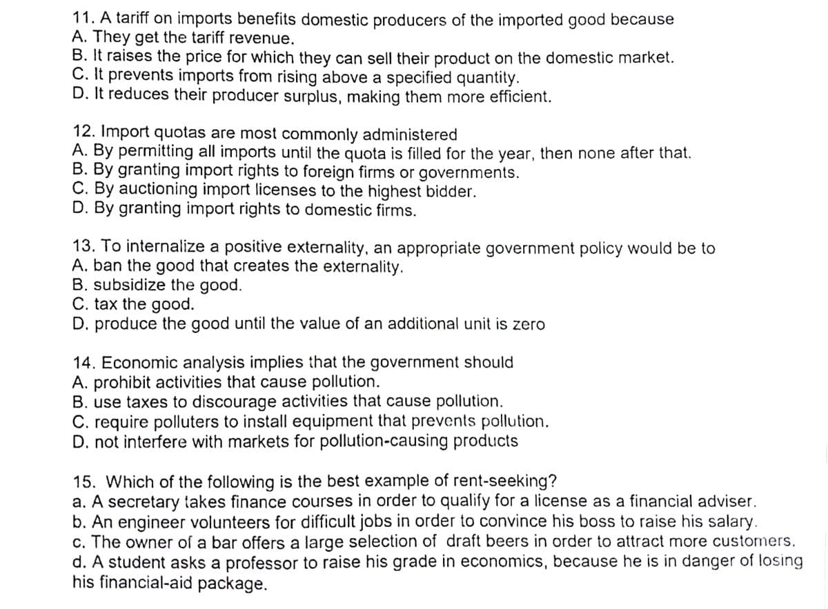 11. A tariff on imports benefits domestic producers of the imported good because
A. They get the tariff revenue.
B. It raises the price for which they can sell their product on the domestic market.
C. It prevents imports from rising above a specified quantity.
D. It reduces their producer surplus, making them more efficient.
12. Import quotas are most commonly administered
A. By permitting all imports until the quota is filled for the year, then none after that.
B. By granting import rights to foreign firms or governments.
C. By auctioning import licenses to the highest bidder.
D. By granting import rights to domestic firms.
13. To internalize a positive externality, an appropriate government policy would be to
A. ban the good that creates the externality.
B. subsidize the good.
C. tax the good.
D. produce the good until the value of an additional unit is zero
14. Economic analysis implies that the government should
A. prohibit activities that cause pollution.
B. use taxes to discourage activities that cause pollution.
C. require polluters to install equipment that prevents pollution.
D. not interfere with markets for pollution-causing products
15. Which of the following is the best example of rent-seeking?
a. A secretary takes finance courses in order to qualify for a license as a financial adviser.
b. An engineer volunteers for difficult jobs in order to convince his boss to raise his salary.
c. The owner of a bar offers a large selection of draft beers in order to attract more customers.
d. A student asks a professor to raise his grade in economics, because he is in danger of losing
his financial-aid package.
