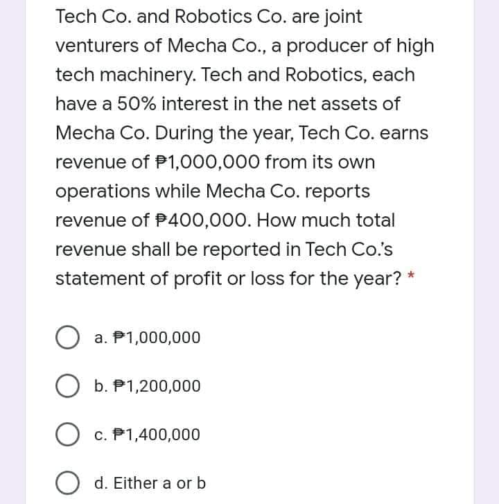 Tech Co. and Robotics Co. are joint
venturers of Mecha Co., a producer of high
tech machinery. Tech and Robotics, each
have a 50% interest in the net assets of
Mecha Co. During the year, Tech Co. earns
revenue of P1,000,000 from its own
operations while Mecha Co. reports
revenue of P400,000. How much total
revenue shall be reported in Tech Co.'s
statement of profit or loss for the year? *
O a. P1,000,000
b. P1,200,000
O c. P1,400,000
O d. Either a or b
