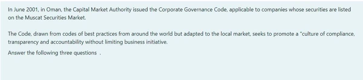 In June 2001, in Oman, the Capital Market Authority issued the Corporate Governance Code, applicable to companies whose securities are listed
on the Muscat Securities Market.
The Code, drawn from codes of best practices from around the world but adapted to the local market, seeks to promote a "culture of compliance,
transparency and accountability without limiting business initiative.
Answer the following three questions .
