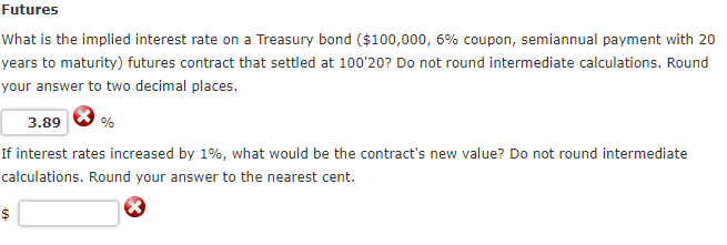 Futures
What is the implied interest rate on a Treasury bond ($100,000, 6% coupon, semiannual payment with 20
years to maturity) futures contract that settled at 100'20? Do not round intermediate calculations. Round
your answer to two decimal places.
3.89
If interest rates increased by 1%, what would be the contract's new value? Do not round intermediate
calculations. Round your answer to the nearest cent.
%
$