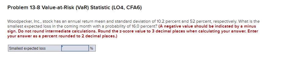Problem 13-8 Value-at-Risk (VaR) Statistic (LO4, CFA6)
Woodpecker, Inc., stock has an annual return mean and standard deviation of 10.2 percent and 52 percent, respectively. What is the
smallest expected loss in the coming month with a probability of 16.0 percent? (A negative value should be indicated by a minus
sign. Do not round intermediate calculations. Round the z-score value to 3 decimal places when calculating your answer. Enter
your answer as a percent rounded to 2 decimal places.)
Smallest expected loss