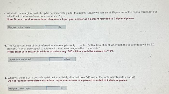 c. What will the marginal cost of capital be immediately after that point? (Equity will remain at 25 percent of the capital structure, but
will all be in the form of new common stock, K₁ )
Note: Do not round intermediate calculations. Input your answer as a percent rounded to 2 decimal places.
Marginal cost of capital
d. The 7.2 percent cost of debt referred to above applies only to the first $50 million of debt. After that, the cost of debt will be 9.2
percent. At what size capital structure will there be a change in the cost of debt?
Note: Enter your answer in millions of dollars (e.g., $10 million should be entered as "10").
Capital structure size (Z)
million
e. What will the marginal cost of capital be immediately after that point? (Consider the facts in both parts cand d.)
Do not round intermediate calculations. Input your answer as a percent rounded to 2 decimal places.
Marginal cost of capital