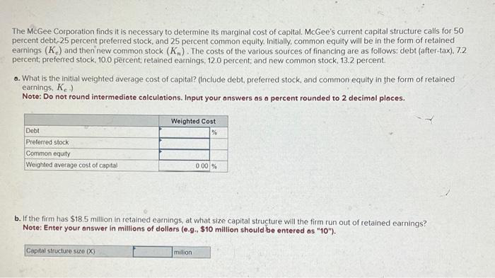 The McGee Corporation finds it is necessary to determine its marginal cost of capital. McGee's current capital structure calls for 50
percent debt, 25 percent preferred stock, and 25 percent common equity. Initially, common equity will be in the form of retained
earnings (K) and then new common stock (K). The costs of the various sources of financing are as follows: debt (after-tax), 7.2
percent; preferred stock, 10.0 percent, retained earnings, 12.0 percent; and new common stock, 13.2 percent.
a. What is the initial weighted average cost of capital? (Include debt, preferred stock, and common equity in the form of retained
earnings, K.)
Note: Do not round intermediate calculations. Input your answers as a percent rounded to 2 decimal places.
Debt
Preferred stock
Common equity
Weighted average cost of capital
Weighted Cost
%
Capital structure size (X)
b. If the firm has $18.5 million in retained earnings, at what size capital structure will the firm run out of retained earnings?
Note: Enter your answer in millions of dollars (e.g., $10 million should be entered as "10").
0.00%
million
