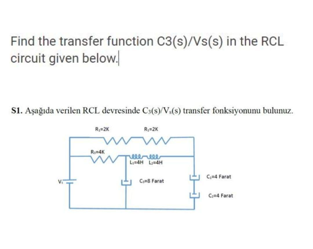 Find the transfer function C3(s)/Vs(s) in the RCL
circuit given below.
s1. Aşağıda verilen RCL devresinde C3(s)/Vs(s) transfer fonksiyonunu bulunuz.
R=2K
R3=2K
R3=4K
elereee
Li=4H L2=4H
C;=4 Farat
Cy=8 Farat
C;=4 Farat
