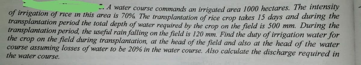 -- A water course commands an irrigated area 1000 hectares. The intensity
of irrigation of rice in this area is 70% The transplantation of rice crop takes 15 days and during the
transplantation period the total depth of water required by the crop on the field is 500 mm. During the
transplantation period, the useful rain falling on the field is 120 mm. Find the duty of irrigation water for
the crop on the field during transplantation, at the head of the field and also at the head of the water
course assuming losses of water to be 20% in the water course. Also calculate the discharge required in
the water course.
