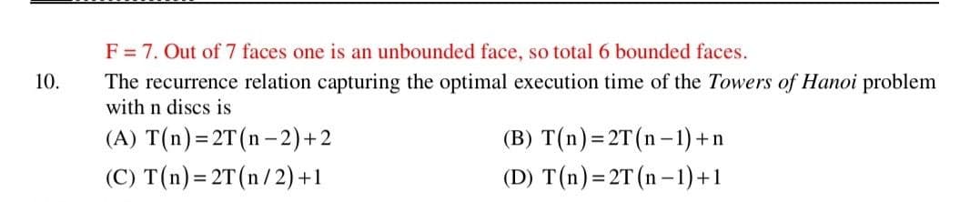 F = 7. Out of 7 faces one is an unbounded face, so total 6 bounded faces.
10.
The recurrence relation capturing the optimal execution time of the Towers of Hanoi problem
with n discs is
(A) T(n)=2T(n-2)+2
(C) T(n) = 2T(n/2) +1
(B) T(n)= 2T(n-1) +n
(D) T(n)=2T (n –1)+1
