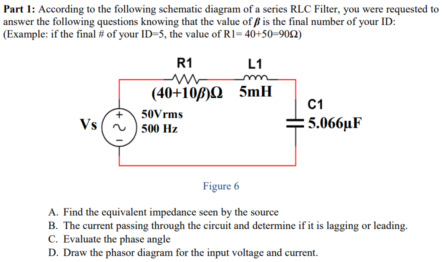 Part 1: According to the following schematic diagram of a series RLC Filter, you were requested to
answer the following questions knowing that the value of ß is the final number of your ID:
(Example: if the final # of your ID=5, the value of R1= 40+50=902)
R1
L1
(40+10B)Q 5mH
C1
+
50Vrms
Vs
= 5.066µF
500 Hz
Figure 6
A. Find the equivalent impedance seen by the source
B. The current passing through the circuit and determine if it is lagging or leading.
C. Evaluate the phase angle
D. Draw the phasor diagram for the input voltage and current.
