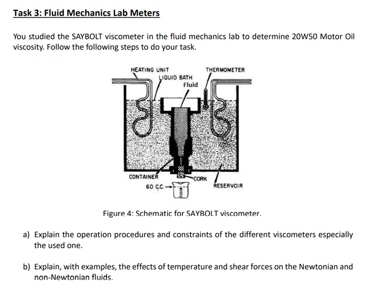 Task 3: Fluid Mechanics Lab Meters
You studied the SAYBOLT viscometer in the fluid mechanics lab to determine 20W50 Motor Oil
viscosity. Follow the following steps to do your task.
HEATING UNIT
THERMOMETER
LIQUID BATH
Fluid
CONTAINER
CORK
60 cC
RESERVOIR
Figure 4: Schematic for SAYBOLT viscometer.
a) Explain the operation procedures and constraints of the different viscometers especially
the used one.
b) Explain, with examples, the effects of temperature and shear forces on the Newtonian and
non-Newtonian fluids.
