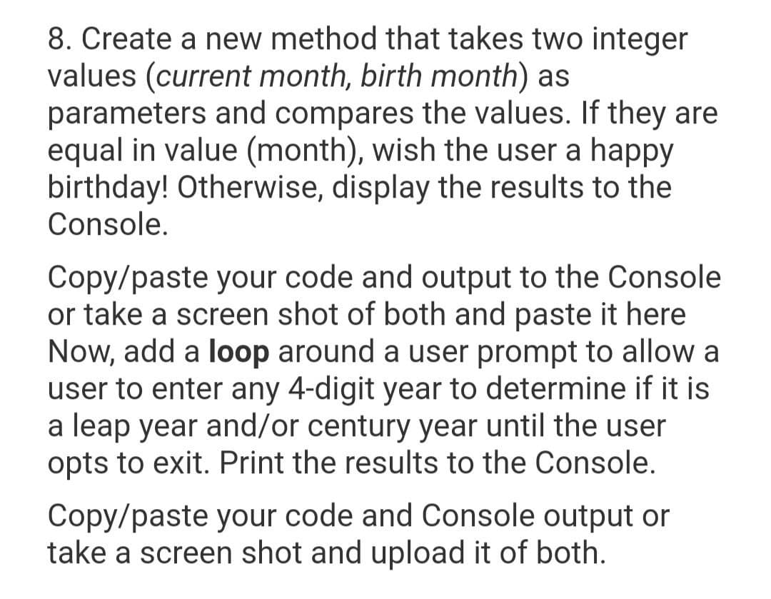 8. Create a new method that takes two integer
values (current month, birth month) as
parameters and compares the values. If they are
equal in value (month), wish the user a happy
birthday! Otherwise, display the results to the
Console.
Copy/paste your code and output to the Console
or take a screen shot of both and paste it here
Now, add a loop around a user prompt to allow a
user to enter any 4-digit year to determine if it is
a leap year and/or century year until the user
opts to exit. Print the results to the Console.
Copy/paste your code and Console output or
take a screen shot and upload it of both.
