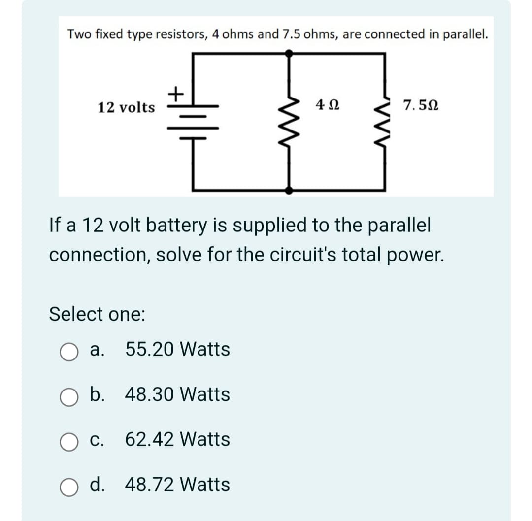 Two fixed type resistors, 4 ohms and 7.5 ohms, are connected in parallel.
+
12 volts
4Ω
7.50
If a 12 volt battery is supplied to the parallel
connection, solve for the circuit's total power.
Select one:
а.
55.20 Watts
b. 48.30 Watts
С.
62.42 Watts
d. 48.72 Watts
