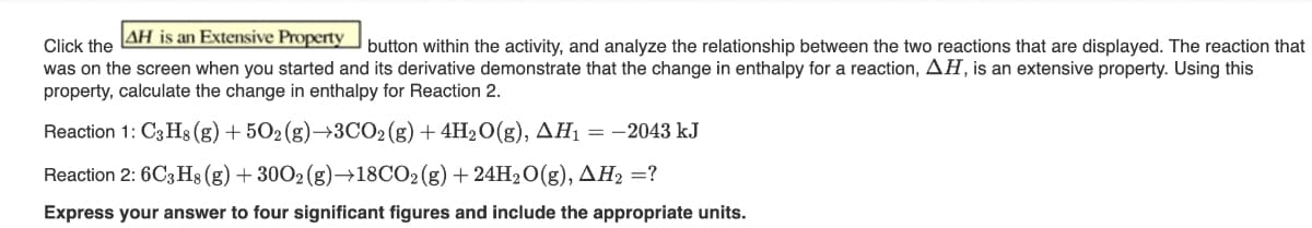 AH is an Extensive Property
Click the
button within the activity, and analyze the relationship between the two reactions that are displayed. The reaction that
was on the screen when you started and its derivative demonstrate that the change in enthalpy for a reaction, AH, is an extensive property. Using this
property, calculate the change in enthalpy for Reaction 2.
Reaction 1: C3H8 (g) +502(g) →3CO2(g) + 4H₂O(g), AH₁ = -2043 kJ
Reaction 2: 6C3H8 (g) + 3002 (g)→18CO2 (g) + 24H₂O(g), AH₂ =?
Express your answer to four significant figures and include the appropriate units.