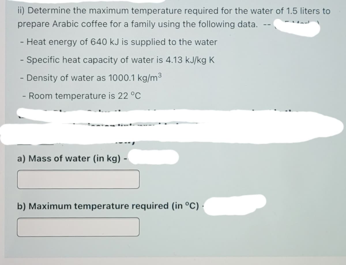 ii) Determine the maximum temperature required for the water of 1.5 liters to
prepare Arabic coffee for a family using the following data.
Heat energy of 640 kJ is supplied to the water
- Specific heat capacity of water is 4.13 kJ/kg K
- Density of water as 1000.1 kg/m3
- Room temperature is 22 °C
a) Mass of water (in kg) -
b) Maximum temperature required (in °C) ·

