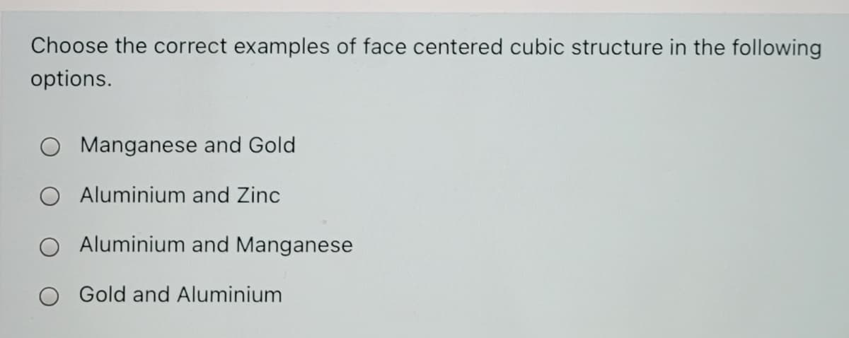 Choose the correct examples of face centered cubic structure in the following
options.
Manganese and Gold
O Aluminium and Zinc
Aluminium and Manganese
Gold and Aluminium

