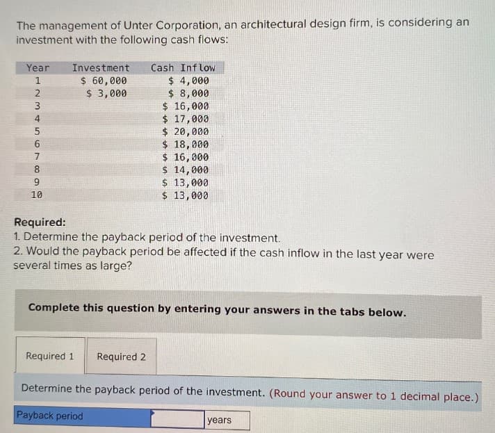 The management of Unter Corporation, an architectural design firm, is considering an
investment with the following cash flows:
Year
Investment
Cash Inflow
5
123456
$ 60,000
$ 4,000
$ 3,000
$ 8,000
3
$ 16,000
$ 17,000
$ 20,000
$ 18,000
7
$ 16,000
68
8
$ 14,000
9
$ 13,000
10
$ 13,000
Required:
1. Determine the payback period of the investment.
2. Would the payback period be affected if the cash inflow in the last year were
several times as large?
Complete this question by entering your answers in the tabs below.
Required 1
Required 2
Determine the payback period of the investment. (Round your answer to 1 decimal place.)
Payback period
years